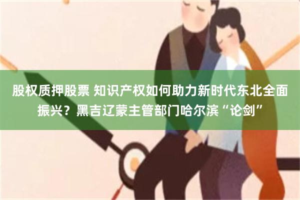 股权质押股票 知识产权如何助力新时代东北全面振兴？黑吉辽蒙主管部门哈尔滨“论剑”