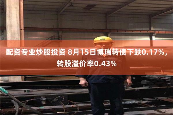 配资专业炒股投资 8月15日博瑞转债下跌0.17%，转股溢价率0.43%