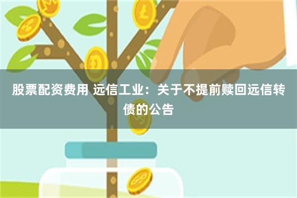 股票配资费用 远信工业：关于不提前赎回远信转债的公告